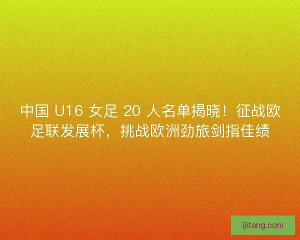 中国 U16 女足 20 人名单揭晓！征战欧足联发展杯，挑战欧洲劲旅剑指佳绩