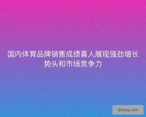国内体育品牌销售成绩喜人展现强劲增长势头和市场竞争力