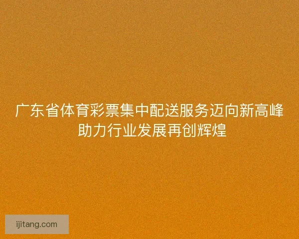 广东省体育彩票集中配送服务迈向新高峰 助力行业发展再创辉煌