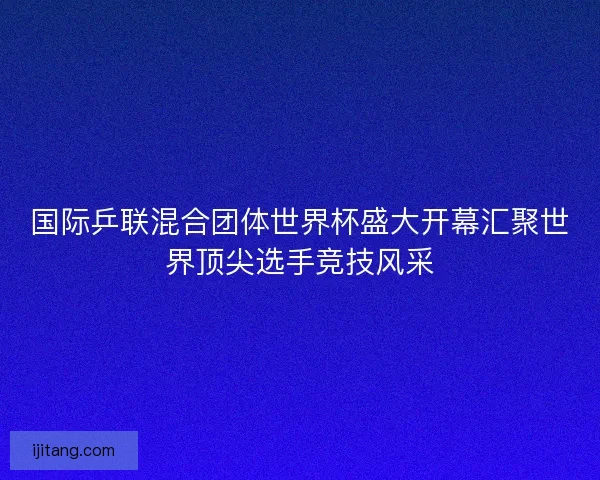 国际乒联混合团体世界杯盛大开幕汇聚世界顶尖选手竞技风采